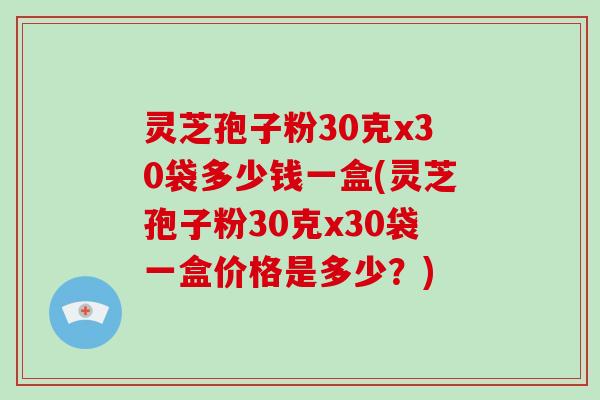 灵芝孢子粉30克x30袋多少钱一盒(灵芝孢子粉30克x30袋一盒价格是多少？)