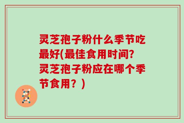 灵芝孢子粉什么季节吃最好(最佳食用时间？灵芝孢子粉应在哪个季节食用？)