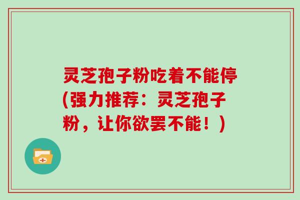 灵芝孢子粉吃着不能停(强力推荐：灵芝孢子粉，让你欲罢不能！)