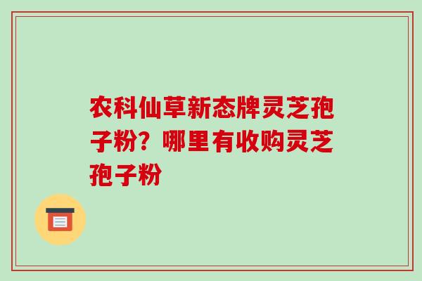 农科仙草新态牌灵芝孢子粉？哪里有收购灵芝孢子粉