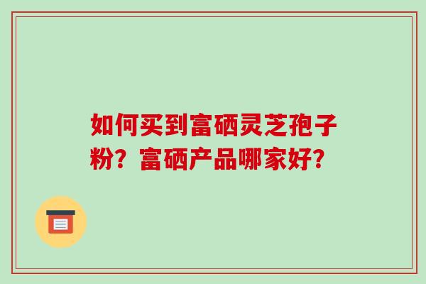 如何买到富硒灵芝孢子粉？富硒产品哪家好？