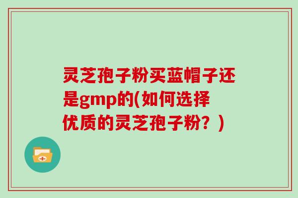 灵芝孢子粉买蓝帽子还是gmp的(如何选择优质的灵芝孢子粉？)