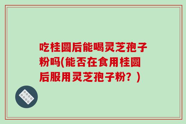 吃桂圆后能喝灵芝孢子粉吗(能否在食用桂圆后服用灵芝孢子粉？)