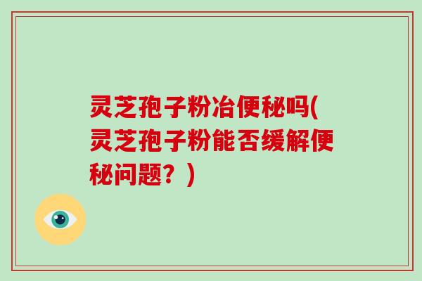 灵芝孢子粉冶便秘吗(灵芝孢子粉能否缓解便秘问题？)