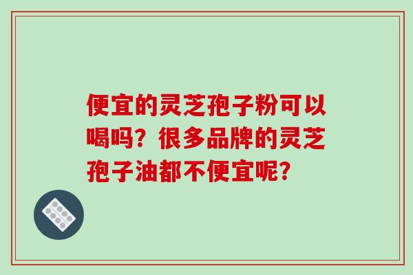 便宜的灵芝孢子粉可以喝吗？很多品牌的灵芝孢子油都不便宜呢？