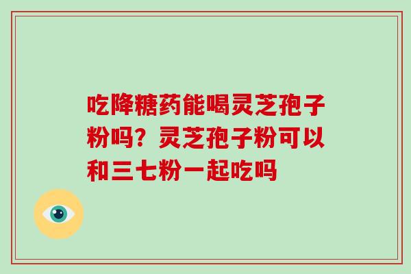 吃降糖药能喝灵芝孢子粉吗？灵芝孢子粉可以和三七粉一起吃吗