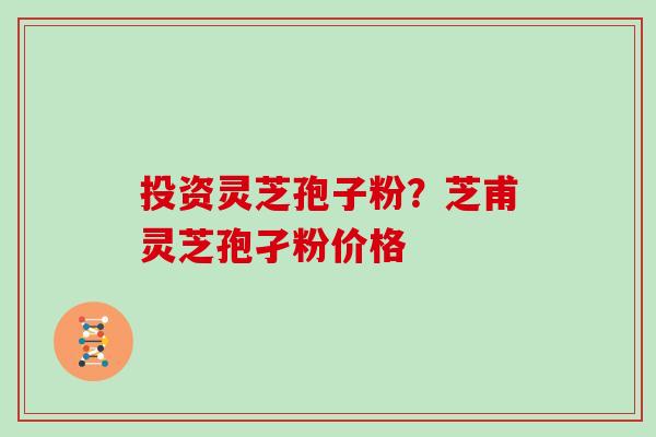 投资灵芝孢子粉？芝甫灵芝孢孑粉价格