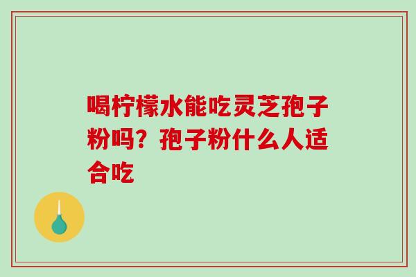 喝柠檬水能吃灵芝孢子粉吗？孢子粉什么人适合吃