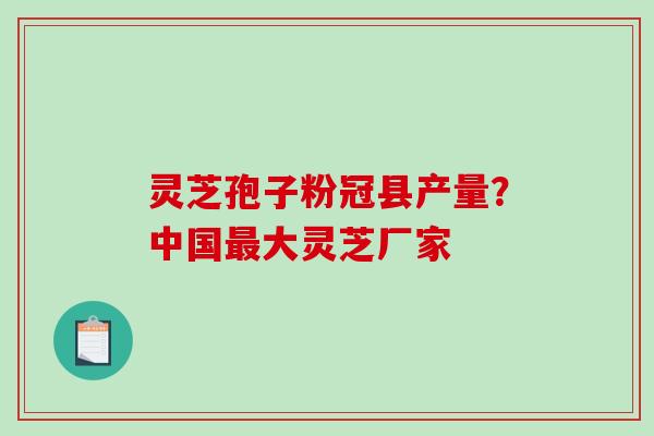 灵芝孢子粉冠县产量？中国大灵芝厂家