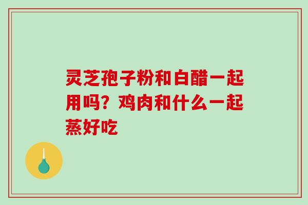 灵芝孢子粉和白醋一起用吗？鸡肉和什么一起蒸好吃