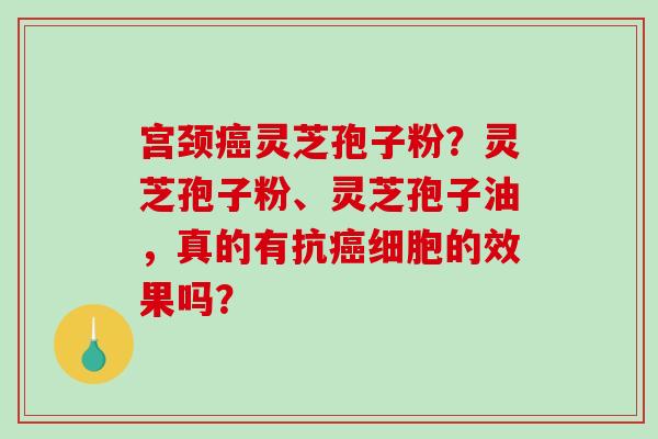 宫颈癌灵芝孢子粉？灵芝孢子粉、灵芝孢子油，真的有抗癌细胞的效果吗？