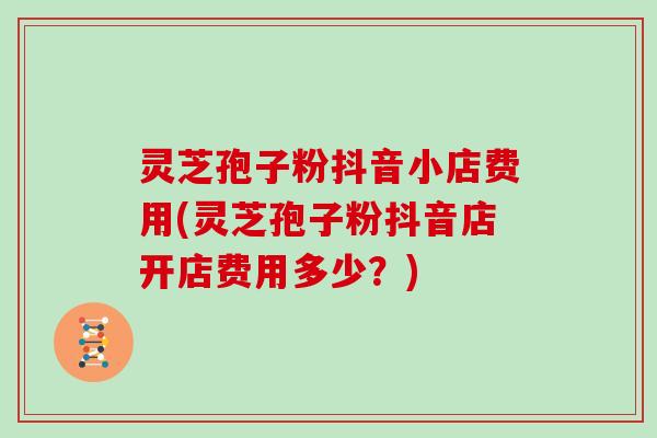 灵芝孢子粉抖音小店费用(灵芝孢子粉抖音店开店费用多少？)