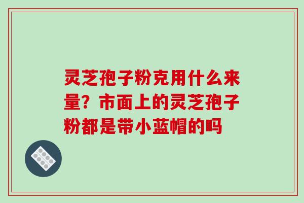 灵芝孢子粉克用什么来量？市面上的灵芝孢子粉都是带小蓝帽的吗