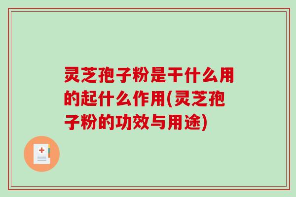 灵芝孢子粉是干什么用的起什么作用(灵芝孢子粉的功效与用途)