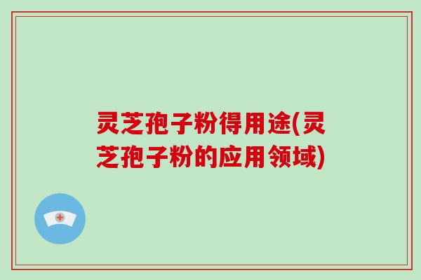 灵芝孢子粉得用途(灵芝孢子粉的应用领域)