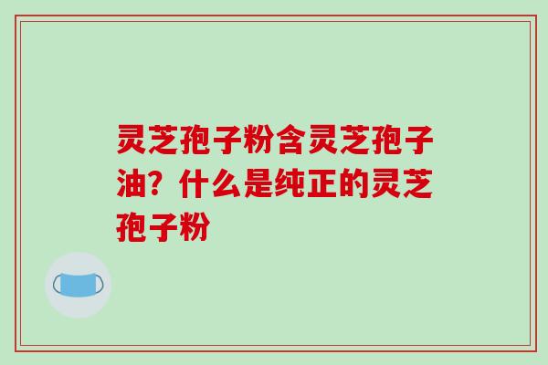 灵芝孢子粉含灵芝孢子油？什么是纯正的灵芝孢子粉