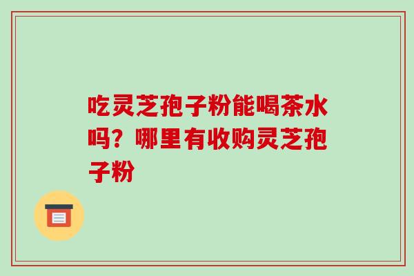 吃灵芝孢子粉能喝茶水吗？哪里有收购灵芝孢子粉