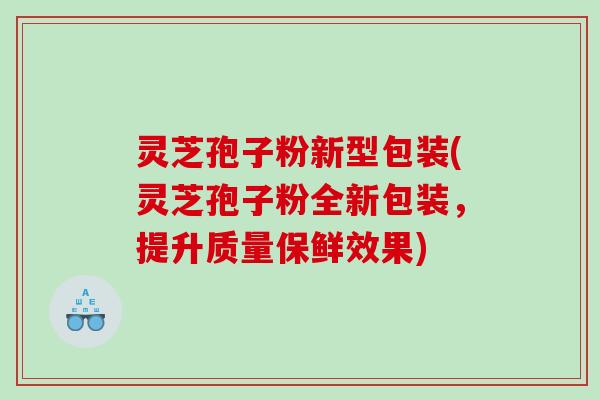 灵芝孢子粉新型包装(灵芝孢子粉全新包装，提升质量保鲜效果)