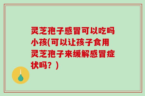 灵芝孢子感冒可以吃吗小孩(可以让孩子食用灵芝孢子来缓解感冒症状吗？)