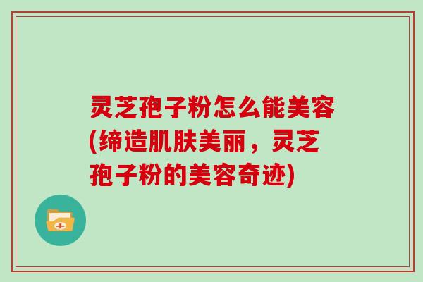 灵芝孢子粉怎么能美容(缔造肌肤美丽，灵芝孢子粉的美容奇迹)