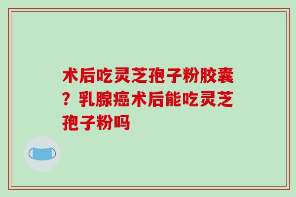术后吃灵芝孢子粉胶囊？乳腺癌术后能吃灵芝孢子粉吗