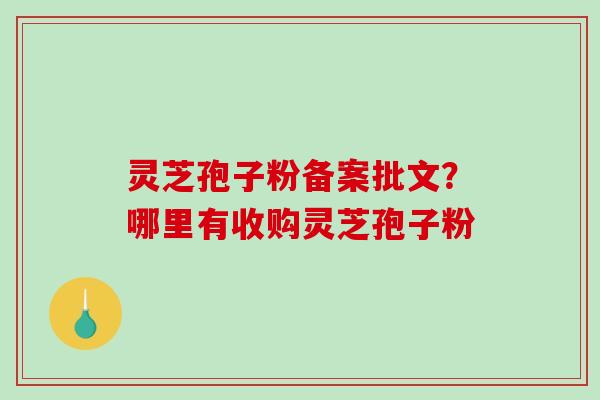 灵芝孢子粉备案批文？哪里有收购灵芝孢子粉