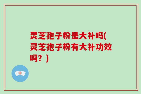 灵芝孢子粉是大补吗(灵芝孢子粉有大补功效吗？)