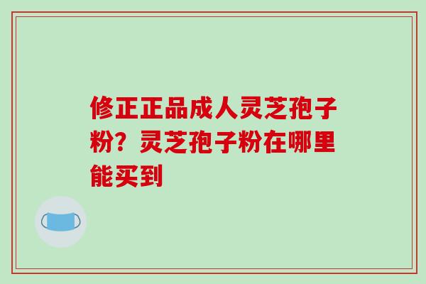 修正正品成人灵芝孢子粉？灵芝孢子粉在哪里能买到