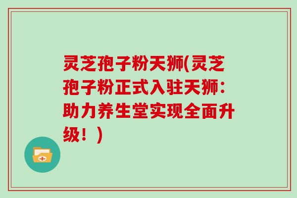 灵芝孢子粉天狮(灵芝孢子粉正式入驻天狮：助力养生堂实现全面升级！)