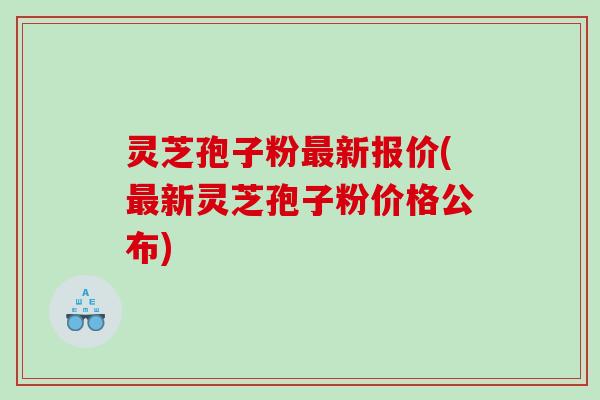 灵芝孢子粉最新报价(最新灵芝孢子粉价格公布)