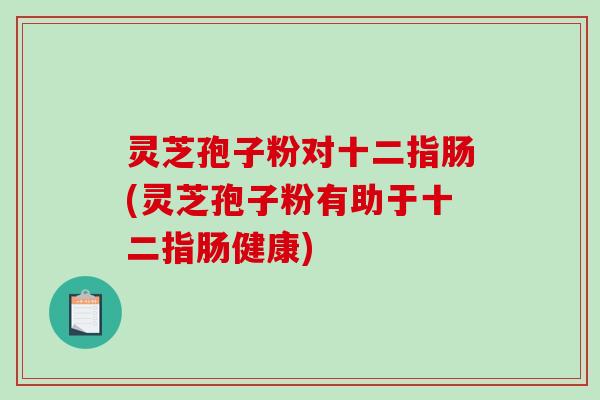 灵芝孢子粉对十二指肠(灵芝孢子粉有助于十二指肠健康)
