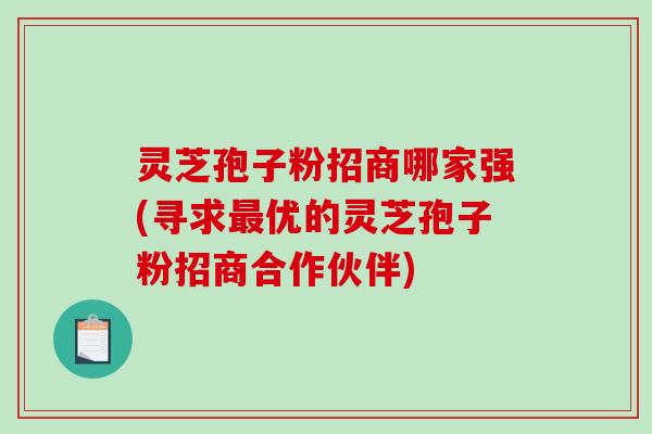 灵芝孢子粉招商哪家强(寻求优的灵芝孢子粉招商合作伙伴)