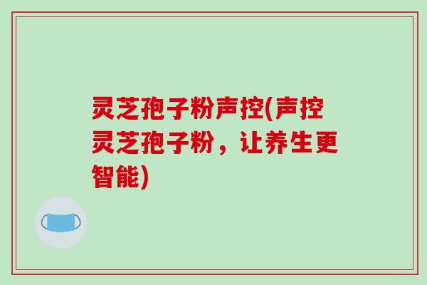 灵芝孢子粉声控(声控灵芝孢子粉，让养生更智能)