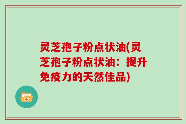 灵芝孢子粉点状油(灵芝孢子粉点状油：提升免疫力的天然佳品)