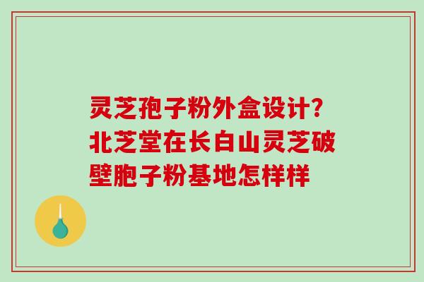 灵芝孢子粉外盒设计？北芝堂在长白山灵芝破壁胞子粉基地怎样样