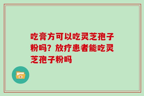 吃膏方可以吃灵芝孢子粉吗？放疗患者能吃灵芝孢子粉吗