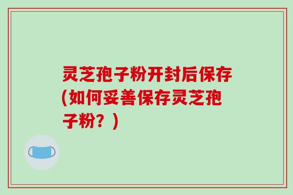 灵芝孢子粉开封后保存(如何妥善保存灵芝孢子粉？)