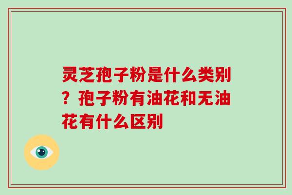 灵芝孢子粉是什么类别？孢子粉有油花和无油花有什么区别
