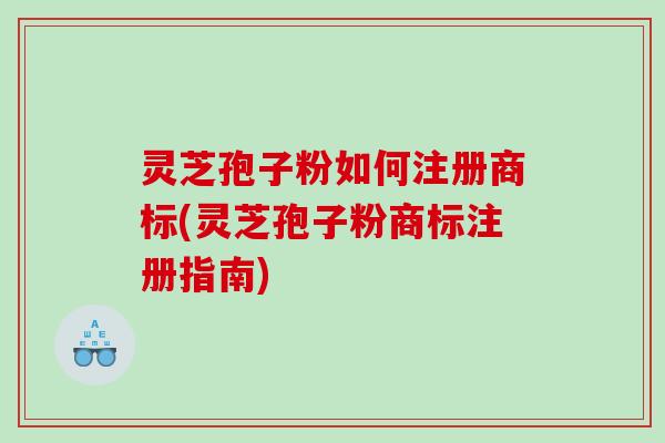 灵芝孢子粉如何注册商标(灵芝孢子粉商标注册指南)