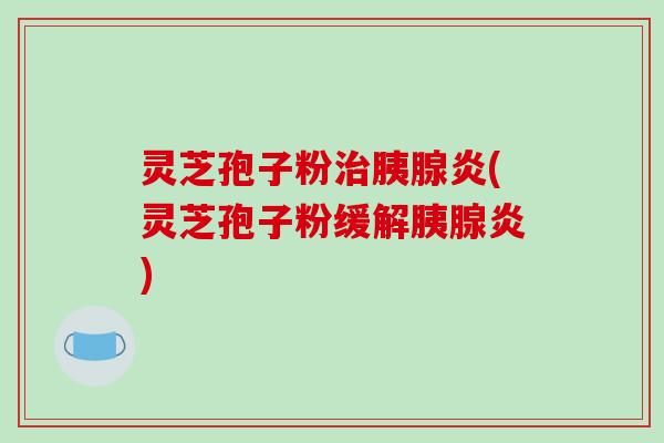 灵芝孢子粉胰腺炎(灵芝孢子粉缓解胰腺炎)