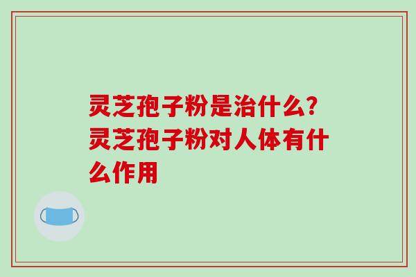 灵芝孢子粉是治什么？灵芝孢子粉对人体有什么作用