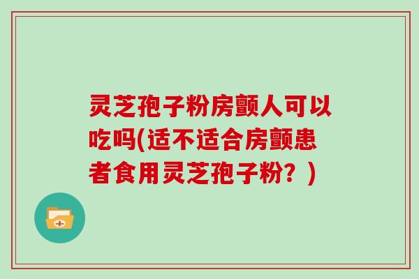 灵芝孢子粉房颤人可以吃吗(适不适合房颤患者食用灵芝孢子粉？)