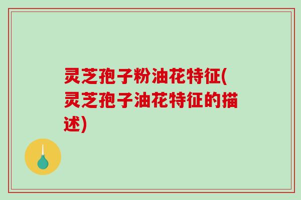 灵芝孢子粉油花特征(灵芝孢子油花特征的描述)