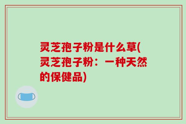 灵芝孢子粉是什么草(灵芝孢子粉：一种天然的保健品)