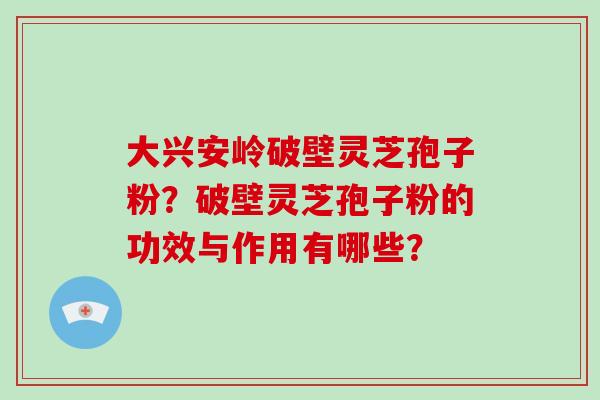大兴安岭破壁灵芝孢子粉？破壁灵芝孢子粉的功效与作用有哪些？