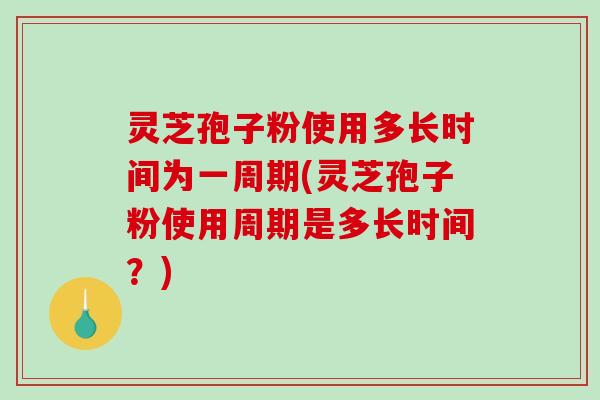 灵芝孢子粉使用多长时间为一周期(灵芝孢子粉使用周期是多长时间？)