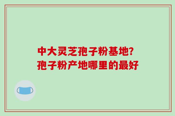 中大灵芝孢子粉基地？孢子粉产地哪里的最好
