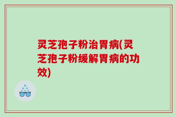灵芝孢子粉治胃病(灵芝孢子粉缓解胃病的功效)