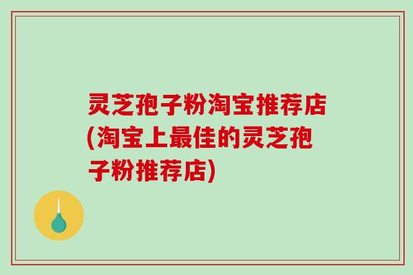 灵芝孢子粉淘宝推荐店(淘宝上最佳的灵芝孢子粉推荐店)