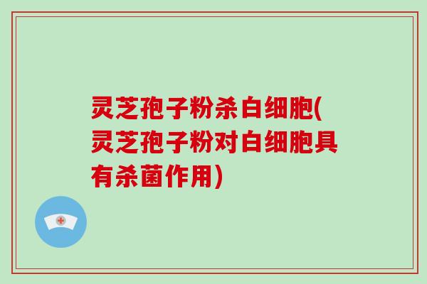 灵芝孢子粉杀白细胞(灵芝孢子粉对白细胞具有杀菌作用)